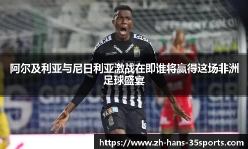 阿尔及利亚与尼日利亚激战在即谁将赢得这场非洲足球盛宴